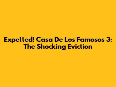 Expelled! Casa De Los Famosos 3: The Shocking Eviction