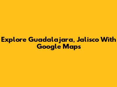 Explore Guadalajara, Jalisco With Google Maps