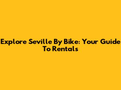 Explore Seville By Bike: Your Guide To Rentals