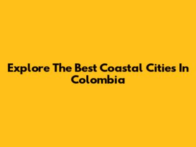 Explore The Best Coastal Cities In Colombia