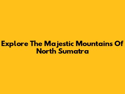 Explore The Majestic Mountains Of North Sumatra