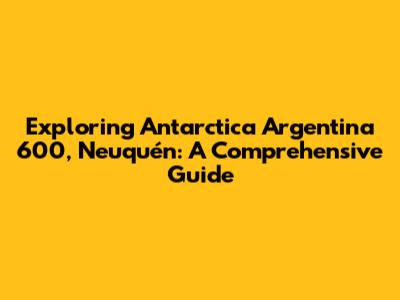 Exploring Antarctica Argentina 600, Neuquén: A Comprehensive Guide