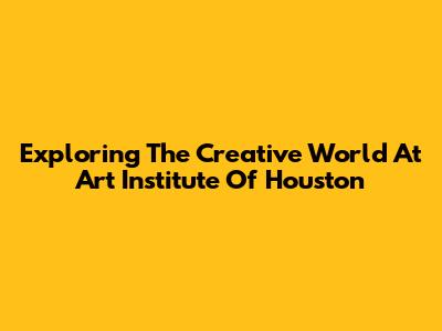 Exploring The Creative World At Art Institute Of Houston