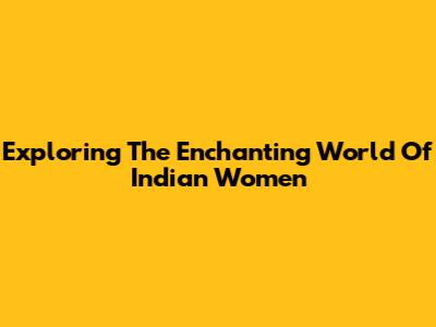 Exploring The Enchanting World Of Indian Women