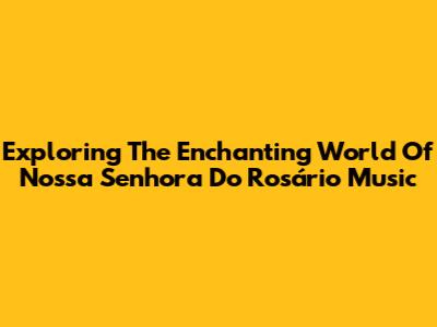 Exploring The Enchanting World Of Nossa Senhora Do Rosário Music