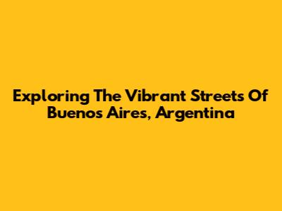 Exploring The Vibrant Streets Of Buenos Aires, Argentina