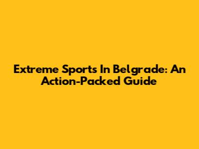 Extreme Sports In Belgrade: An Action-Packed Guide