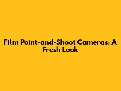Film Point-and-Shoot Cameras: A Fresh Look