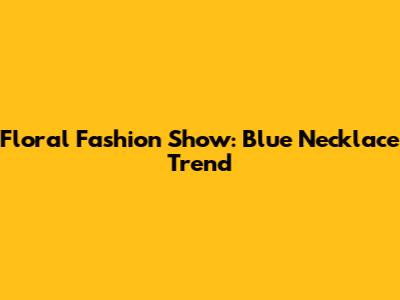 Floral Fashion Show: Blue Necklace Trend