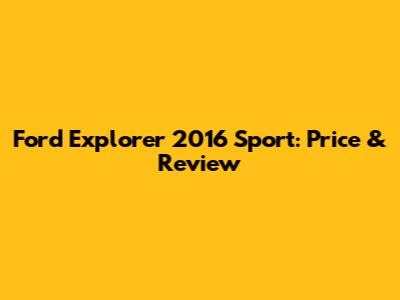 Ford Explorer 2016 Sport: Price & Review