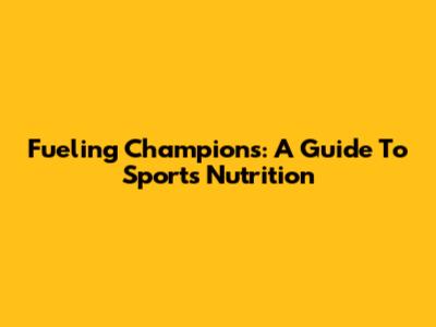 Fueling Champions: A Guide To Sports Nutrition