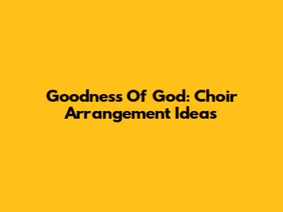 Goodness Of God: Choir Arrangement Ideas