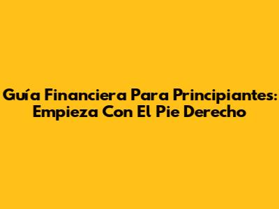 Guía Financiera Para Principiantes: Empieza Con El Pie Derecho