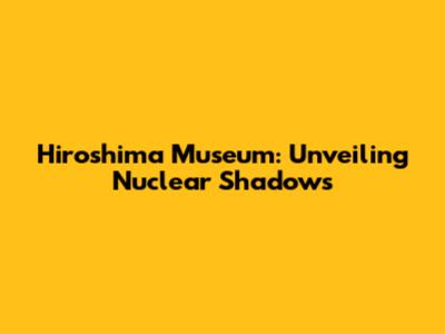 Hiroshima Museum: Unveiling Nuclear Shadows