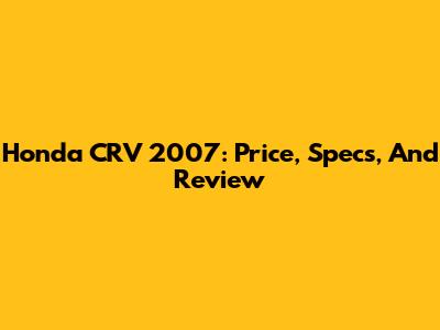 Honda CRV 2007: Price, Specs, And Review