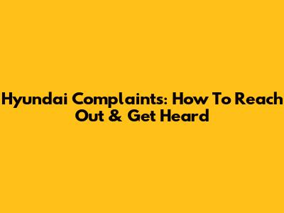 Hyundai Complaints: How To Reach Out & Get Heard