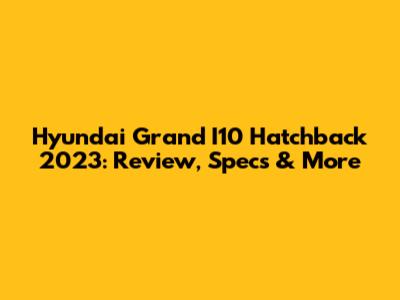 Hyundai Grand I10 Hatchback 2023: Review, Specs & More