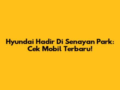 Hyundai Hadir Di Senayan Park: Cek Mobil Terbaru!