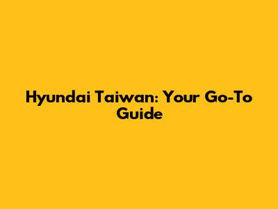 Hyundai Taiwan: Your Go-To Guide