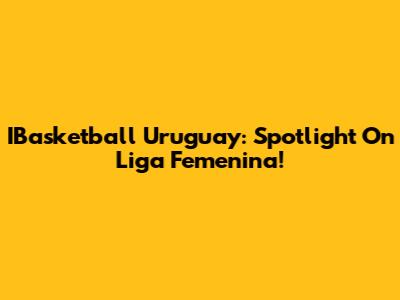 IBasketball Uruguay: Spotlight On Liga Femenina!