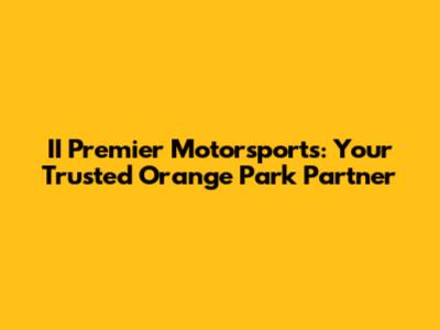 II Premier Motorsports: Your Trusted Orange Park Partner