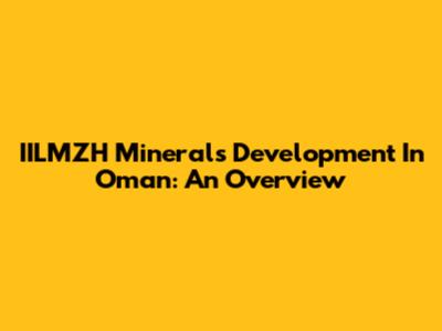 IILMZH Minerals Development In Oman: An Overview