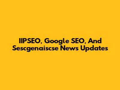 IIPSEO, Google SEO, And Sescgenaiscse News Updates