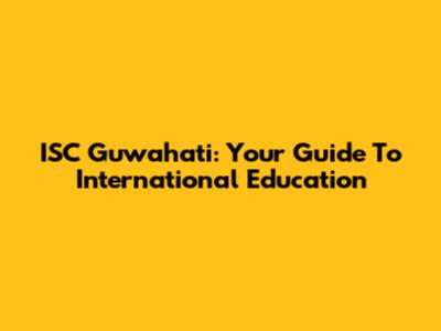 ISC Guwahati: Your Guide To International Education