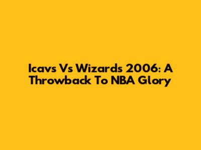 Icavs Vs Wizards 2006: A Throwback To NBA Glory