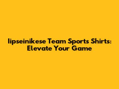 Iipseinikese Team Sports Shirts: Elevate Your Game
