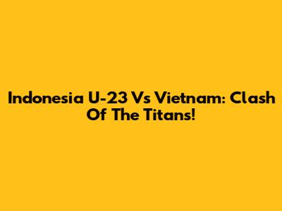 Indonesia U-23 Vs Vietnam: Clash Of The Titans!