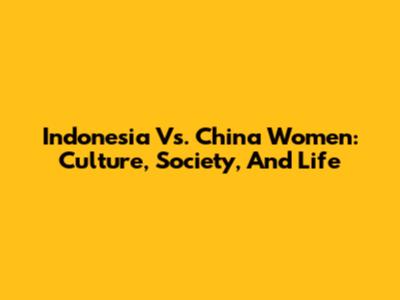 Indonesia Vs. China Women: Culture, Society, And Life
