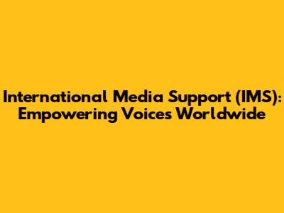 International Media Support (IMS): Empowering Voices Worldwide