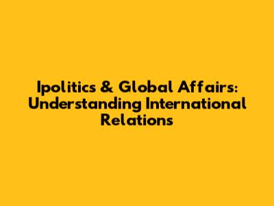 Ipolitics & Global Affairs: Understanding International Relations