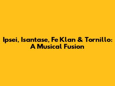 Ipsei, Isantase, Fe Klan & Tornillo: A Musical Fusion