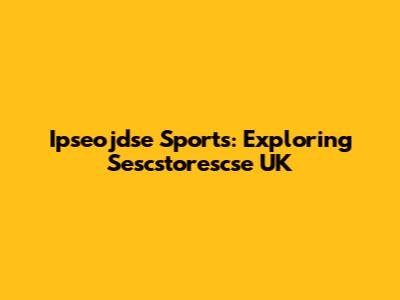Ipseojdse Sports: Exploring Sescstorescse UK
