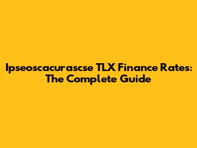 Ipseoscacurascse TLX Finance Rates: The Complete Guide