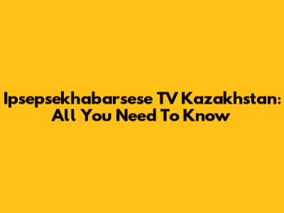 Ipsepsekhabarsese TV Kazakhstan: All You Need To Know