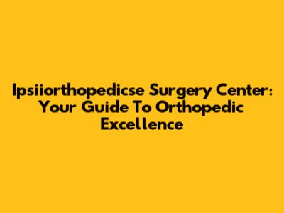 Ipsiiorthopedicse Surgery Center: Your Guide To Orthopedic Excellence