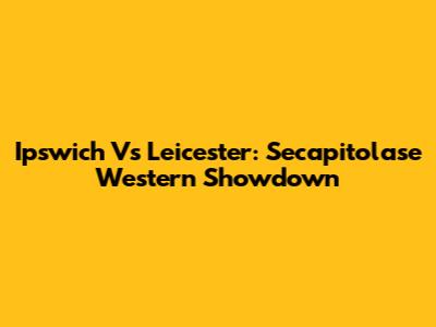 Ipswich Vs Leicester: Secapitolase Western Showdown