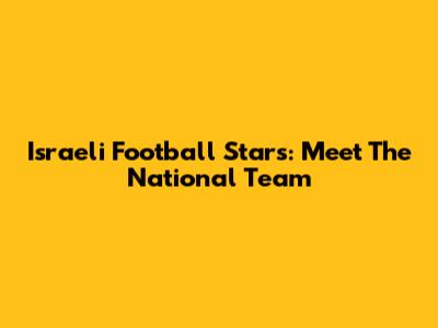 Israeli Football Stars: Meet The National Team