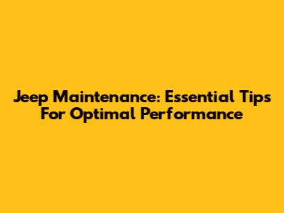 Jeep Maintenance: Essential Tips For Optimal Performance