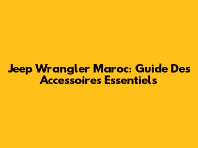 Jeep Wrangler Maroc: Guide Des Accessoires Essentiels