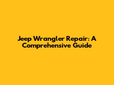 Jeep Wrangler Repair: A Comprehensive Guide