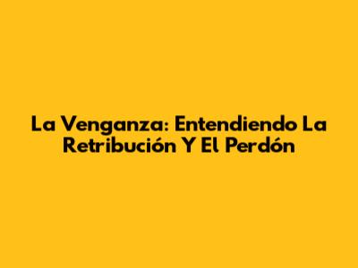 La Venganza: Entendiendo La Retribución Y El Perdón