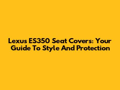 Lexus ES350 Seat Covers: Your Guide To Style And Protection