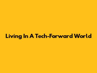 Living In A Tech-Forward World