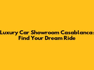 Luxury Car Showroom Casablanca: Find Your Dream Ride