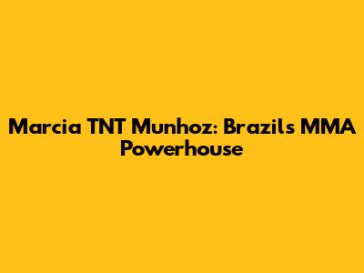Marcia 'TNT' Munhoz: Brazil's MMA Powerhouse