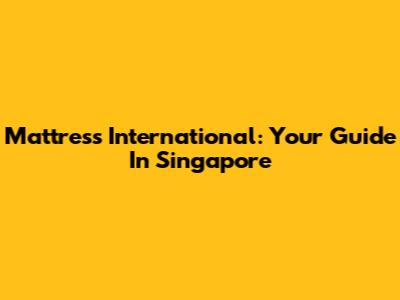 Mattress International: Your Guide In Singapore